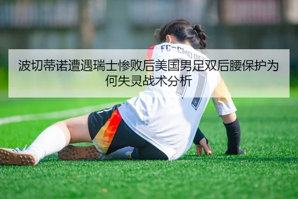 波切蒂诺遭遇瑞士惨败后美国男足双后腰保护为何失灵战术分析