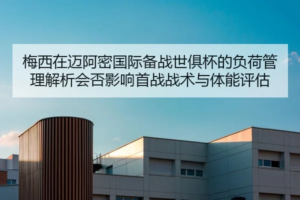梅西在迈阿密国际备战世俱杯的负荷管理解析会否影响首战战术与体能评估