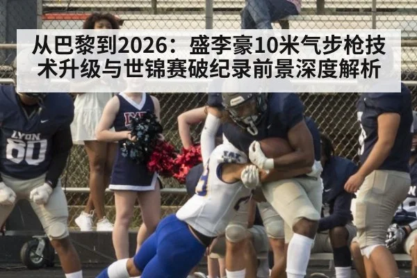从巴黎到2026:盛李豪10米气步枪技术升级与世锦赛破纪录前景深度解析